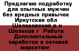 Предлагаю подработку для опытных мужчин без вредных привычек - Иркутская обл., Шелеховский р-н, Шелехов г. Работа » Дополнительный заработок и сетевой маркетинг   